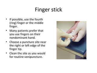 Finger stick
• If possible, use the fourth
(ring) finger or the middle
finger.
• Many patients prefer that
you use fingers on their
nondominant hand.
• Choose a puncture site near
the right or left edge of the
finger tip.
• Clean the site as you would
for routine venipuncture.
 