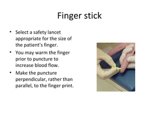Finger stick
• Select a safety lancet
appropriate for the size of
the patient’s finger.
• You may warm the finger
prior to puncture to
increase blood flow.
• Make the puncture
perpendicular, rather than
parallel, to the finger print.
 