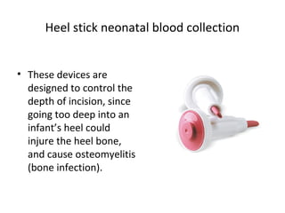 Heel stick neonatal blood collection
• These devices are
designed to control the
depth of incision, since
going too deep into an
infant’s heel could
injure the heel bone,
and cause osteomyelitis
(bone infection).
 