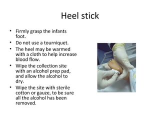 Heel stick
• Firmly grasp the infants
foot.
• Do not use a tourniquet.
• The heel may be warmed
with a cloth to help increase
blood flow.
• Wipe the collection site
with an alcohol prep pad,
and allow the alcohol to
dry.
• Wipe the site with sterile
cotton or gauze, to be sure
all the alcohol has been
removed.
 