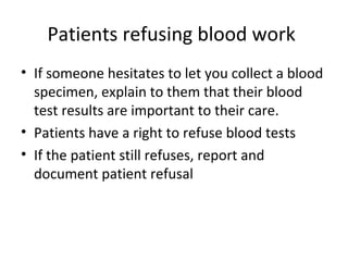 Patients refusing blood work
• If someone hesitates to let you collect a blood
specimen, explain to them that their blood
test results are important to their care.
• Patients have a right to refuse blood tests
• If the patient still refuses, report and
document patient refusal
 