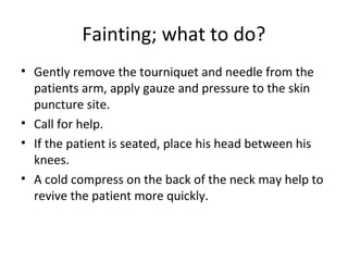 Fainting; what to do?
• Gently remove the tourniquet and needle from the
patients arm, apply gauze and pressure to the skin
puncture site.
• Call for help.
• If the patient is seated, place his head between his
knees.
• A cold compress on the back of the neck may help to
revive the patient more quickly.
 