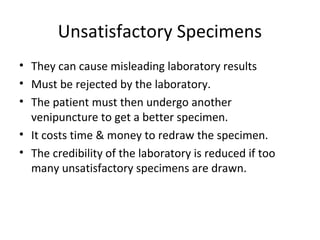 Unsatisfactory Specimens
• They can cause misleading laboratory results
• Must be rejected by the laboratory.
• The patient must then undergo another
venipuncture to get a better specimen.
• It costs time & money to redraw the specimen.
• The credibility of the laboratory is reduced if too
many unsatisfactory specimens are drawn.
 