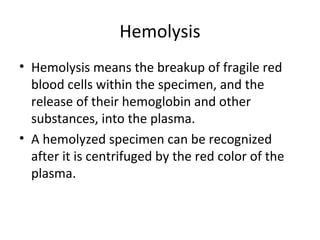 Hemolysis
• Hemolysis means the breakup of fragile red
blood cells within the specimen, and the
release of their hemoglobin and other
substances, into the plasma.
• A hemolyzed specimen can be recognized
after it is centrifuged by the red color of the
plasma.
 