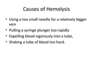 Causes of Hemolysis
• Using a too small needle for a relatively bigger
vein
• Pulling a syringe plunger too rapidly
• Expelling blood vigorously into a tube,
• Shaking a tube of blood too hard.
 