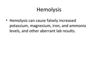Hemolysis
• Hemolysis can cause falsely increased
potassium, magnesium, iron, and ammonia
levels, and other aberrant lab results.
 