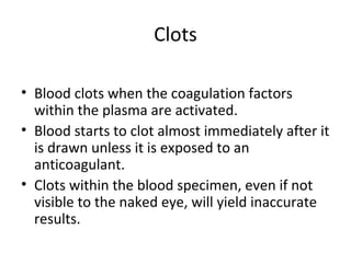 Clots
• Blood clots when the coagulation factors
within the plasma are activated.
• Blood starts to clot almost immediately after it
is drawn unless it is exposed to an
anticoagulant.
• Clots within the blood specimen, even if not
visible to the naked eye, will yield inaccurate
results.
 