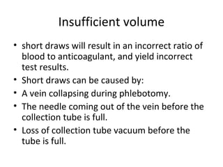Insufficient volume
• short draws will result in an incorrect ratio of
blood to anticoagulant, and yield incorrect
test results.
• Short draws can be caused by:
• A vein collapsing during phlebotomy.
• The needle coming out of the vein before the
collection tube is full.
• Loss of collection tube vacuum before the
tube is full.
 