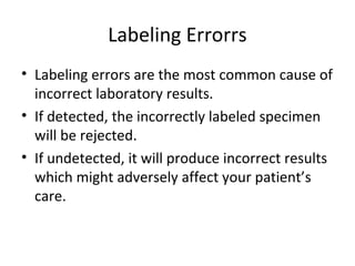 Labeling Errorrs
• Labeling errors are the most common cause of
incorrect laboratory results.
• If detected, the incorrectly labeled specimen
will be rejected.
• If undetected, it will produce incorrect results
which might adversely affect your patient’s
care.
 