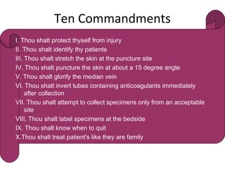 Ten Commandments
 
I. Thou shalt protect thyself from injury 
II. Thou shalt identify thy patients 
III. Thou shalt stretch the skin at the puncture site
IV. Thou shalt puncture the skin at about a 15 degree angle 
V. Thou shalt glorify the median vein 
VI. Thou shalt invert tubes containing anticoagulants immediately
after collection 
VII. Thou shalt attempt to collect specimens only from an acceptable
site 
VIII. Thou shalt label specimens at the bedside 
IX. Thou shalt know when to quit  
X.Thou shalt treat patient's like they are family
 
 