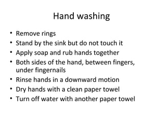Hand washing
• Remove rings
• Stand by the sink but do not touch it
• Apply soap and rub hands together
• Both sides of the hand, between fingers,
under fingernails
• Rinse hands in a downward motion
• Dry hands with a clean paper towel
• Turn off water with another paper towel
 