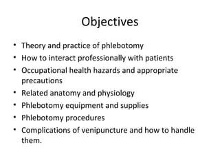 Objectives
• Theory and practice of phlebotomy
• How to interact professionally with patients
• Occupational health hazards and appropriate
precautions
• Related anatomy and physiology
• Phlebotomy equipment and supplies
• Phlebotomy procedures
• Complications of venipuncture and how to handle
them.
 