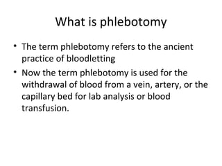 What is phlebotomy
• The term phlebotomy refers to the ancient
practice of bloodletting
• Now the term phlebotomy is used for the
withdrawal of blood from a vein, artery, or the
capillary bed for lab analysis or blood
transfusion.
 