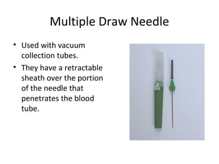 Multiple Draw Needle
• Used with vacuum
collection tubes.
• They have a retractable
sheath over the portion
of the needle that
penetrates the blood
tube.
 
