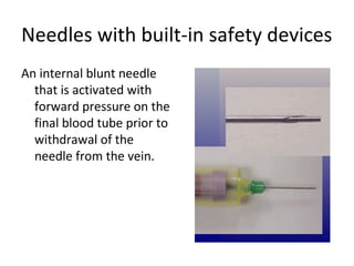 Needles with built-in safety devices
An internal blunt needle
that is activated with
forward pressure on the
final blood tube prior to
withdrawal of the
needle from the vein.
 
