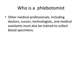 Who is a phlebotomist
• Other medical professionals, including
doctors, nurses, technologists, and medical
assistants must also be trained to collect
blood specimens.
 