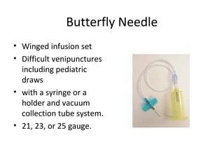 Butterfly Needle
• Winged infusion set
• Difficult venipunctures
including pediatric
draws
• with a syringe or a
holder and vacuum
collection tube system.
• 21, 23, or 25 gauge.
 