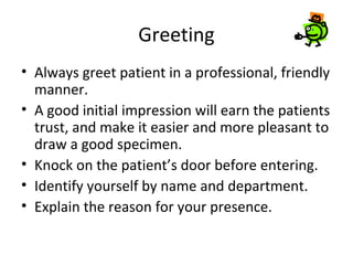 Greeting
• Always greet patient in a professional, friendly
manner.
• A good initial impression will earn the patients
trust, and make it easier and more pleasant to
draw a good specimen.
• Knock on the patient’s door before entering.
• Identify yourself by name and department.
• Explain the reason for your presence.
 