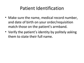 Patient Identification
• Make sure the name, medical record number,
and date of birth on your order/requisition
match those on the patient’s armband.
• Verify the patient’s identity by politely asking
them to state their full name.
 