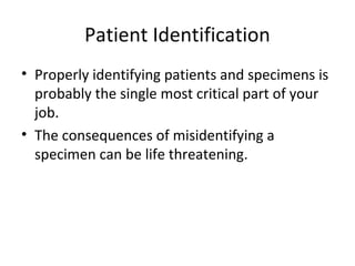 Patient Identification
• Properly identifying patients and specimens is
probably the single most critical part of your
job.
• The consequences of misidentifying a
specimen can be life threatening.
 