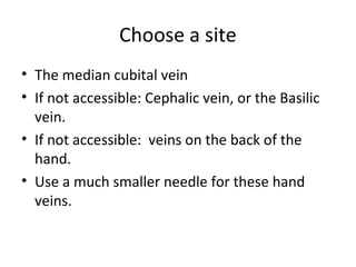 Choose a site
• The median cubital vein
• If not accessible: Cephalic vein, or the Basilic
vein.
• If not accessible: veins on the back of the
hand.
• Use a much smaller needle for these hand
veins.
 
