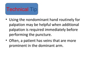• Using the nondominant hand routinely for
palpation may be helpful when additional
palpation is required immediately before
performing the puncture.
• Often, a patient has veins that are more
prominent in the dominant arm.
Technical Tip
 