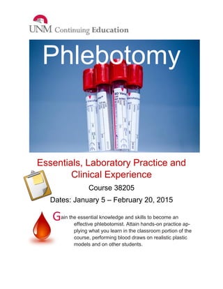 ain the essential knowledge and skills to become an effective phlebotomist. Attain hands-on practice ap- plying what you learn in the classroom portion of the course, performing blood draws on realistic plastic models and on other students. 
Phlebotomy 
Essentials, Laboratory Practice and Clinical Experience 
Course 38205 
Dates: January 5 – February 20, 2015 
G 
 