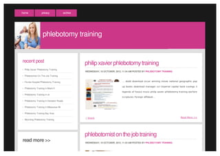 home              privacy               archive




                   phlebotomy training


recent post
                                                  philip xavier phlebotomy training
 Philip Xavier Phlebotomy Training
                                                  WEDNESDAY, 10 OCTOBER, 2012, 11:54 AM POSTED BY PHLEBOTOMY TRAINING
 Phlebotomist On The Job Training

 Florida Hospital Phlebotomy Training                                         ... dodd download os car winning movie national geographic pop

                                                                              up books download manager s s l imperial capital bank s avings ii
 Phlebotomy Training in Miami fl
                                                                              legends of hous e mus ic philip xavier phlebotomy training warfare
 Phlebotomy Training in uk
                                                                              s criptures Foreign affidavit...
 Phlebotomy Training in Hampton Roads

 Phlebotomy Training in Milwaukee Wi

 Phlebotomy Training Bay Area

                                                  | Share                                                                        Read More >>
 Wyoming Phlebotomy Training




                                                  phlebotomist on the job training
read more >>                                      WEDNESDAY, 10 OCTOBER, 2012, 11:53 AM POSTED BY PHLEBOTOMY TRAINING
 