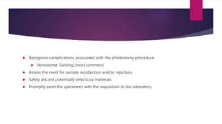  Recognize complications associated with the phlebotomy procedure.
 Hematoma, Fainting (most common)
 Assess the need for sample recollection and/or rejection.
 Safely discard potentially infectious materials.
 Promptly send the specimens with the requisition to the laboratory
 