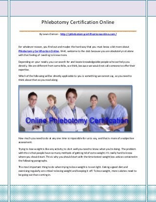 Phlebotomy Certification Online
__________________________________________
                   By Lewis Damon - http://phlebotomycertificationsonline.com/



For whatever reason, you find out and maybe the hard way that you must know a bit more about
Phlebotomy Certification Online. Well, welcome to the club because you are absolutely not alone
with that feeling of needing to know more.

Depending on your needs, you can search for and locate knowledgeable people who can help you
directly. We are different from some folks, we think, because we would not call someone to offer their
expertise.

Which of the following will be directly applicable to you is something we cannot say, so you need to
think about that as you read along.




How much you need to do at any one time is impossible for us to say, and that is more of a subjective
assessment.

Trying to lose weight is like any activity; to do it well you need to know what you're doing. The problem
with this is that people have so many methods of getting rid of extra weight. It's really hard to know
where you should start. This is why you should start with the time-tested weight loss advice contained in
the following paragraphs.

The most important thing to do when trying to lose weight is to eat right. Eating a good diet and
exercising regularly are critical to losing weight and keeping it off. To lose weight, more calories need to
be going out than coming in.
 