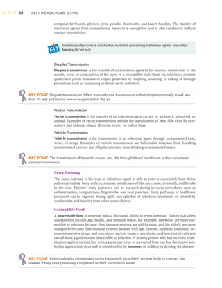 68 UNIT I: THE HEALTHCARE SETTING
computer keyboards, phones, pens, pencils, doorknobs, and faucet handles. The transfer of
infectious agents from contaminated hands to a susceptible host is also considered indirect
contact transmission.
Inanimate objects that can harbor material containing infectious agents are called
fomites (fo’mi-tez).
Droplet Transmission
Droplet transmission is the transfer of an infectious agent to the mucous membranes of the
mouth, nose, or conjunctiva of the eyes of a susceptible individual via infectious droplets
(particles 5 m in diameter or larger) generated by coughing, sneezing, or talking or through
procedures such as suctioning or throat swab collection.
KEY POINT Droplet transmission differs from airborne transmission in that droplets normally travel less
than 10 feet and do not remain suspended in the air.
Vector Transmission
Vector transmission is the transfer of an infectious agent carried by an insect, arthropod, or
animal. Examples of vector transmission include the transmission of West Nile virus by mos-
quitoes and bubonic plague (Yersinia pestis) by rodent ﬂeas.
Vehicle Transmission
Vehicle transmission is the transmission of an infectious agent through contaminated food,
water, or drugs. Examples of vehicle transmission are Salmonella infection from handling
contaminated chicken and Shigella infection from drinking contaminated water.
KEY POINT The transmission of hepatitis viruses and HIV through blood transfusion is also considered
vehicle transmission.
Entry Pathway
The entry pathway is the way an infectious agent is able to enter a susceptible host. Entry
pathways include body oriﬁces; mucous membranes of the eyes, nose, or mouth; and breaks
in the skin. Patients’ entry pathways can be exposed during invasive procedures such as
catheterization, venipuncture, ﬁngersticks, and heel puncture. Entry pathways of healthcare
personnel can be exposed during spills and splashes of infectious specimens or created by
needlesticks and injuries from other sharp objects.
Susceptible Host
A susceptible host is someone with a decreased ability to resist infection. Factors that affect
susceptibility include age, health, and immune status. For example, newborns are more sus-
ceptible to infection because their immune systems are still forming, and the elderly are more
susceptible because their immune systems weaken with age. Disease, antibiotic treatment, im-
munosuppressive drugs, and procedures such as surgery, anesthesia, and insertion of catheters
can all leave a patient more susceptible to infection. A healthy person who has received a vac-
cination against an infection with a particular virus or recovered from one has developed anti-
bodies against that virus and is considered to be immune, or unlikely to develop the disease.
KEY POINT Individuals who are exposed to the hepatitis B virus (HBV) are less likely to contract the
disease if they have previously completed an HBV vaccination series.
 
