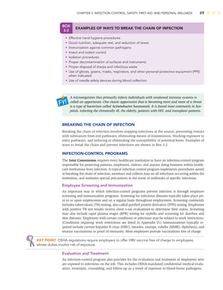 CHAPTER 3: INFECTION CONTROL, SAFETY, FIRST AID, AND PERSONAL WELLNESS 69
A microorganism that primarily infects individuals with weakened immune systems is
called an opportunist. One classic opportunist that is becoming more and more of a threat
is a type of bacterium called Acinetobacter baumannii. It is found most commonly in hos-
pitals, infecting the chronically ill, the elderly, patients with HIV, and transplant patients.
BREAKING THE CHAIN OF INFECTION
Breaking the chain of infection involves stopping infections at the source, preventing contact
with substances from exit pathways, eliminating means of transmission, blocking exposure to
entry pathways, and reducing or eliminating the susceptibility of potential hosts. Examples of
ways to break the chain and prevent infections are shown in Box 3-2.
INFECTION-CONTROL PROGRAMS
The Joint Commission requires every healthcare institution to have an infection-control program
responsible for protecting patients, employees, visitors, and anyone doing business within health-
care institutions from infection. A typical infection-control program implements procedures aimed
at breaking the chain of infection, monitors and collects data on all infections occurring within the
institution, and institutes special precautions in the event of outbreaks of speciﬁc infections.
Employee Screening and Immunization
An important way in which infection-control programs prevent infection is through employee
screening and immunization programs. Screening for infectious diseases typically takes place pri-
or to or upon employment and on a regular basis throughout employment. Screening commonly
includes tuberculosis (TB) testing, also called puriﬁed protein derivative (PPD) testing. Employees
with positive TB test results receive chest x-ray evaluations to determine their status. Screening
may also include rapid plasma reagin (RPR) testing for syphilis and screening for diarrhea and
skin diseases. Employees with certain conditions or infections may be subject to work restrictions.
(Conditions requiring work restrictions are listed in Appendix D.) Immunizations typically re-
quired include current hepatitis B virus (HBV); measles, mumps, rubella (MMR); diphtheria; and
tetanus vaccinations or proof of immunity. Most employers provide vaccinations free of charge.
KEY POINT OSHA regulations require employers to offer HBV vaccine free of charge to employees
whose duties involve risk of exposure.
Evaluation and Treatment
An infection-control program also provides for the evaluation and treatment of employees who
are exposed to infections on the job. This includes OSHA-mandated conﬁdential medical evalu-
ation, treatment, counseling, and follow-up as a result of exposure to blood-borne pathogens.
BOX
3-2
EXAMPLES OF WAYS TO BREAK THE CHAIN OF INFECTION
• Effective hand hygiene procedures
• Good nutrition, adequate rest, and reduction of stress
• Immunization against common pathogens
• Insect and rodent control
• Isolation procedures
• Proper decontamination of surfaces and instruments
• Proper disposal of sharps and infectious waste
• Use of gloves, gowns, masks, respirators, and other personal protective equipment (PPE)
when indicated
• Use of needle safety devices during blood collection
 