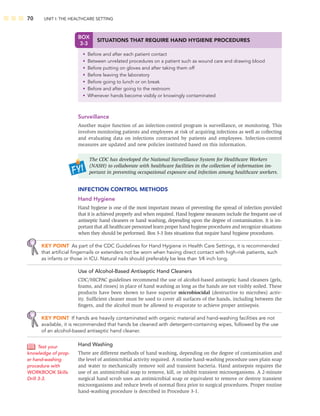 70 UNIT I: THE HEALTHCARE SETTING
Surveillance
Another major function of an infection-control program is surveillance, or monitoring. This
involves monitoring patients and employees at risk of acquiring infections as well as collecting
and evaluating data on infections contracted by patients and employees. Infection-control
measures are updated and new policies instituted based on this information.
The CDC has developed the National Surveillance System for Healthcare Workers
(NASH) to collaborate with healthcare facilities in the collection of information im-
portant in preventing occupational exposure and infection among healthcare workers.
INFECTION CONTROL METHODS
Hand Hygiene
Hand hygiene is one of the most important means of preventing the spread of infection provided
that it is achieved properly and when required. Hand hygiene measures include the frequent use of
antiseptic hand cleaners or hand washing, depending upon the degree of contamination. It is im-
portant that all healthcare personnel learn proper hand hygiene procedures and recognize situations
when they should be performed. Box 3-3 lists situations that require hand hygiene procedures.
KEY POINT As part of the CDC Guidelines for Hand Hygiene in Health Care Settings, it is recommended
that artiﬁcial ﬁngernails or extenders not be worn when having direct contact with high-risk patients, such
as infants or those in ICU. Natural nails should preferably be less than 1⁄4 inch long.
Use of Alcohol-Based Antiseptic Hand Cleaners
CDC/HICPAC guidelines recommend the use of alcohol-based antiseptic hand cleaners (gels,
foams, and rinses) in place of hand washing as long as the hands are not visibly soiled. These
products have been shown to have superior microbiocidal (destructive to microbes) activ-
ity. Sufﬁcient cleaner must be used to cover all surfaces of the hands, including between the
ﬁngers, and the alcohol must be allowed to evaporate to achieve proper antisepsis.
KEY POINT If hands are heavily contaminated with organic material and hand-washing facilities are not
available, it is recommended that hands be cleaned with detergent-containing wipes, followed by the use
of an alcohol-based antiseptic hand cleaner.
Hand Washing
There are different methods of hand washing, depending on the degree of contamination and
the level of antimicrobial activity required. A routine hand-washing procedure uses plain soap
and water to mechanically remove soil and transient bacteria. Hand antisepsis requires the
use of an antimicrobial soap to remove, kill, or inhibit transient microorganisms. A 2-minute
surgical hand scrub uses an antimicrobial soap or equivalent to remove or destroy transient
microorganisms and reduce levels of normal ﬂora prior to surgical procedures. Proper routine
hand-washing procedure is described in Procedure 3-1.
Test your
knowledge of prop-
er hand-washing
procedure with
WORKBOOK Skills
Drill 3-3.
BOX
3-3
SITUATIONS THAT REQUIRE HAND HYGIENE PROCEDURES
• Before and after each patient contact
• Between unrelated procedures on a patient such as wound care and drawing blood
• Before putting on gloves and after taking them off
• Before leaving the laboratory
• Before going to lunch or on break
• Before and after going to the restroom
• Whenever hands become visibly or knowingly contaminated
 