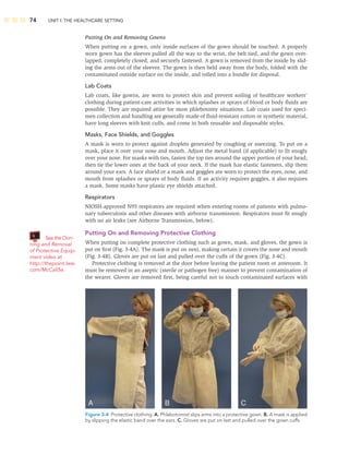 74 UNIT I: THE HEALTHCARE SETTING
Putting On and Removing Gowns
When putting on a gown, only inside surfaces of the gown should be touched. A properly
worn gown has the sleeves pulled all the way to the wrist, the belt tied, and the gown over-
lapped, completely closed, and securely fastened. A gown is removed from the inside by slid-
ing the arms out of the sleeves. The gown is then held away from the body, folded with the
contaminated outside surface on the inside, and rolled into a bundle for disposal.
Lab Coats
Lab coats, like gowns, are worn to protect skin and prevent soiling of healthcare workers’
clothing during patient-care activities in which splashes or sprays of blood or body ﬂuids are
possible. They are required attire for most phlebotomy situations. Lab coats used for speci-
men collection and handling are generally made of ﬂuid-resistant cotton or synthetic material,
have long sleeves with knit cuffs, and come in both reusable and disposable styles.
Masks, Face Shields, and Goggles
A mask is worn to protect against droplets generated by coughing or sneezing. To put on a
mask, place it over your nose and mouth. Adjust the metal band (if applicable) to ﬁt snugly
over your nose. For masks with ties, fasten the top ties around the upper portion of your head;
then tie the lower ones at the back of your neck. If the mask has elastic fasteners, slip them
around your ears. A face shield or a mask and goggles are worn to protect the eyes, nose, and
mouth from splashes or sprays of body ﬂuids. If an activity requires goggles, it also requires
a mask. Some masks have plastic eye shields attached.
Respirators
NIOSH-approved N95 respirators are required when entering rooms of patients with pulmo-
nary tuberculosis and other diseases with airborne transmission. Respirators must ﬁt snugly
with no air leaks (see Airborne Transmission, below).
Putting On and Removing Protective Clothing
When putting on complete protective clothing such as gown, mask, and gloves, the gown is
put on ﬁrst (Fig. 3-4A). The mask is put on next, making certain it covers the nose and mouth
(Fig. 3-4B). Gloves are put on last and pulled over the cuffs of the gown (Fig. 3-4C).
Protective clothing is removed at the door before leaving the patient room or anteroom. It
must be removed in an aseptic (sterile or pathogen free) manner to prevent contamination of
the wearer. Gloves are removed ﬁrst, being careful not to touch contaminated surfaces with
Figure 3-4 Protective clothing. A. Phlebotomist slips arms into a protective gown. B. A mask is applied
by slipping the elastic band over the ears. C. Gloves are put on last and pulled over the gown cuffs.
See the Don-
ning and Removal
of Protective Equip-
ment video at
http://thepoint.lww.
com/McCall5e.
 