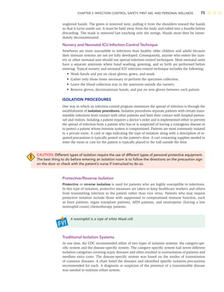 CHAPTER 3: INFECTION CONTROL, SAFETY, FIRST AID, AND PERSONAL WELLNESS 75
ungloved hands. The gown is removed next, pulling it from the shoulders toward the hands
so that it turns inside out. It must be held away from the body and rolled into a bundle before
discarding. The mask is removed last touching only the strings. Hands must then be imme-
diately decontaminated.
Nursery and Neonatal ICU Infection-Control Technique
Newborns are more susceptible to infections than healthy older children and adults because
their immune systems are not yet fully developed. Consequently, anyone who enters the nurs-
ery or other neonatal unit should use special infection-control techniques. Most neonatal units
have a separate anteroom where hand washing, gowning, and so forth are performed before
entering. Typical nursery and neonatal ICU infection-control technique includes the following:
• Wash hands and put on clean gloves, gown, and mask.
• Gather only those items necessary to perform the specimen collection.
• Leave the blood collection tray in the anteroom outside the nursery.
• Remove gloves, decontaminate hands, and put on new gloves between each patient.
ISOLATION PROCEDURES
One way in which an infection-control program minimizes the spread of infection is through the
establishment of isolation procedures. Isolation procedures separate patients with certain trans-
missible infections from contact with other patients and limit their contact with hospital person-
nel and visitors. Isolating a patient requires a doctor’s order and is implemented either to prevent
the spread of infection from a patient who has or is suspected of having a contagious disease or
to protect a patient whose immune system is compromised. Patients are most commonly isolated
in a private room. A card or sign indicating the type of isolation along with a description of re-
quired precautions is typically posted on the patient’s door. A cart containing supplies needed to
enter the room or care for the patient is typically placed in the hall outside the door.
CAUTION: Different types of isolation require the use of different types of personal protective equipment.
The best thing to do before entering an isolation room is to follow the directions on the precaution sign
on the door or check with the patient’s nurse if instructed to do so.
Protective/Reverse Isolation
Protective or reverse isolation is used for patients who are highly susceptible to infections.
In this type of isolation, protective measures are taken to keep healthcare workers and others
from transmitting infection to the patient rather than vice versa. Patients who may require
protective isolation include those with suppressed or compromised immune function, such
as burn patients, organ transplant patients, AIDS patients, and neutropenic (having a low
neutrophil count) chemotherapy patients.
A neutrophil is a type of white blood cell.
Traditional Isolation Systems
At one time, the CDC recommended either of two types of isolation systems: the category-spe-
ciﬁc system and the disease-speciﬁc system. The category-speciﬁc system had seven different
isolation categories covering many diseases and often resulted in overisolation of patients and
needless extra costs. The disease-speciﬁc system was based on the modes of transmission
of common diseases. A chart listed the diseases and identiﬁed speciﬁc isolation precautions
recommended for each. A diagnosis or suspicion of the presence of a transmissible disease
was needed to institute either system.
 