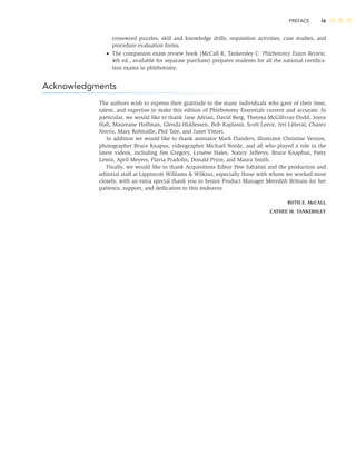 PREFACE ix
crossword puzzles, skill and knowledge drills, requisition activities, case studies, and
procedure evaluation forms.
• The companion exam review book (McCall R, Tankersley C. Phlebotomy Exam Review,
4th ed., available for separate purchase) prepares students for all the national certiﬁca-
tion exams in phlebotomy.
Acknowledgments
The authors wish to express their gratitude to the many individuals who gave of their time,
talent, and expertise to make this edition of Phlebotomy Essentials current and accurate. In
particular, we would like to thank Jane Adrian, David Berg, Theresa McGillvray-Dodd, Joyce
Hall, Maureane Hoffman, Glenda Hiddessen, Bob Kaplanis, Scott Leece, Jeri Litteral, Charez
Norris, Mary Robitaille, Phil Tate, and Janet Vittori.
In addition we would like to thank animator Mark Flanders, illustrator Christine Vernon,
photographer Bruce Knapus, videographer Michael Norde, and all who played a role in the
latest videos, including Jim Gregory, Lynette Hales, Nancy Jefferys, Bruce Knaphus, Patty
Lewis, April Meyers, Flavia Pradolin, Donald Pryor, and Maura Smith.
Finally, we would like to thank Acquisitions Editor Pete Sabatini and the production and
editorial staff at Lippincott Williams & Wilkins, especially those with whom we worked most
closely, with an extra special thank you to Senior Product Manager Meredith Brittain for her
patience, support, and dedication to this endeavor.
RUTH E. McCALL
CATHEE M. TANKERSLEY
 