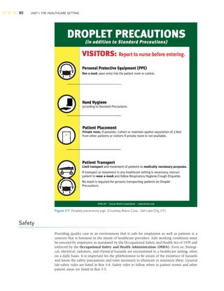 80 UNIT I: THE HEALTHCARE SETTING
Figure 3-7 Droplet precautions sign. (Courtesy Brevis Corp., Salt Lake City, UT.)
Safety
Providing quality care in an environment that is safe for employees as well as patients is a
concern that is foremost in the minds of healthcare providers. Safe working conditions must
be ensured by employers as mandated by the Occupational Safety and Health Act of 1970 and
enforced by the Occupational Safety and Health Administration (OSHA). Even so, biologi-
cal, electrical, radiation, and chemical hazards are encountered in a healthcare setting, often
on a daily basis. It is important for the phlebotomist to be aware of the existence of hazards
and know the safety precautions and rules necessary to eliminate or minimize them. General
lab safety rules are listed in Box 3-4. Safety rules to follow when in patient rooms and other
patient areas are listed in Box 3-5.
 
