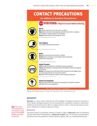 CHAPTER 3: INFECTION CONTROL, SAFETY, FIRST AID, AND PERSONAL WELLNESS 81
BIOSAFETY
Biosafety is a term used to describe the safe handling of biological substances that pose a
risk to health. Biological hazards can be encountered in a healthcare setting on a daily basis.
Healthcare personnel must be able to recognize them in order to take the precautions neces-
sary to eliminate or minimize exposure to them.
Biohazard
Anything harmful or potentially harmful to health is called a biohazard (short for biological
hazard) and should be identiﬁed by a biohazard symbol (Fig. 3-9). Because most laboratory
specimens have the potential to contain infectious agents, they are considered biohazards.
Have some
fun ﬁnding biohaz-
ard exposure route
terms in the WORK-
BOOK scrambled
words drill.
Figure 3-8 Contact precautions sign. (Courtesy Brevis Corp., Salt Lake City, UT.)
 