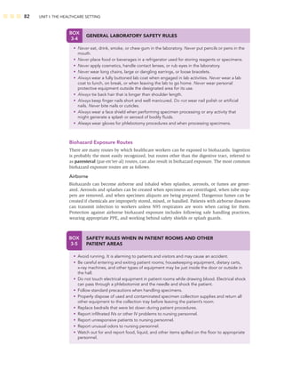 82 UNIT I: THE HEALTHCARE SETTING
BOX
3-4
GENERAL LABORATORY SAFETY RULES
• Never eat, drink, smoke, or chew gum in the laboratory. Never put pencils or pens in the
mouth.
• Never place food or beverages in a refrigerator used for storing reagents or specimens.
• Never apply cosmetics, handle contact lenses, or rub eyes in the laboratory.
• Never wear long chains, large or dangling earrings, or loose bracelets.
• Always wear a fully buttoned lab coat when engaged in lab activities. Never wear a lab
coat to lunch, on break, or when leaving the lab to go home. Never wear personal
protective equipment outside the designated area for its use.
• Always tie back hair that is longer than shoulder length.
• Always keep ﬁnger nails short and well manicured. Do not wear nail polish or artiﬁcial
nails. Never bite nails or cuticles.
• Always wear a face shield when performing specimen processing or any activity that
might generate a splash or aerosol of bodily ﬂuids.
• Always wear gloves for phlebotomy procedures and when processing specimens.
BOX
3-5
SAFETY RULES WHEN IN PATIENT ROOMS AND OTHER
PATIENT AREAS
• Avoid running. It is alarming to patients and visitors and may cause an accident.
• Be careful entering and exiting patient rooms; housekeeping equipment, dietary carts,
x-ray machines, and other types of equipment may be just inside the door or outside in
the hall.
• Do not touch electrical equipment in patient rooms while drawing blood. Electrical shock
can pass through a phlebotomist and the needle and shock the patient.
• Follow standard precautions when handling specimens.
• Properly dispose of used and contaminated specimen collection supplies and return all
other equipment to the collection tray before leaving the patient’s room.
• Replace bedrails that were let down during patient procedures.
• Report inﬁltrated IVs or other IV problems to nursing personnel.
• Report unresponsive patients to nursing personnel.
• Report unusual odors to nursing personnel.
• Watch out for and report food, liquid, and other items spilled on the ﬂoor to appropriate
personnel.
Biohazard Exposure Routes
There are many routes by which healthcare workers can be exposed to biohazards. Ingestion
is probably the most easily recognized, but routes other than the digestive tract, referred to
as parenteral (par-en’ter-al) routes, can also result in biohazard exposure. The most common
biohazard exposure routes are as follows.
Airborne
Biohazards can become airborne and inhaled when splashes, aerosols, or fumes are gener-
ated. Aerosols and splashes can be created when specimens are centrifuged, when tube stop-
pers are removed, and when specimen aliquots are being prepared. Dangerous fumes can be
created if chemicals are improperly stored, mixed, or handled. Patients with airborne diseases
can transmit infection to workers unless N95 respirators are worn when caring for them.
Protection against airborne biohazard exposure includes following safe handling practices,
wearing appropriate PPE, and working behind safety shields or splash guards.
 