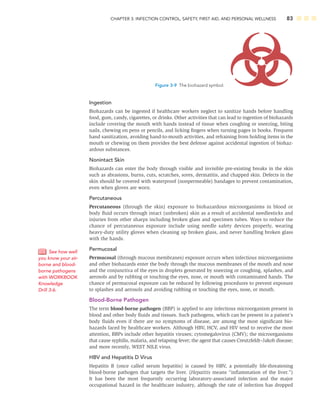 CHAPTER 3: INFECTION CONTROL, SAFETY, FIRST AID, AND PERSONAL WELLNESS 83
Ingestion
Biohazards can be ingested if healthcare workers neglect to sanitize hands before handling
food, gum, candy, cigarettes, or drinks. Other activities that can lead to ingestion of biohazards
include covering the mouth with hands instead of tissue when coughing or sneezing, biting
nails, chewing on pens or pencils, and licking ﬁngers when turning pages in books. Frequent
hand sanitization, avoiding hand-to-mouth activities, and refraining from holding items in the
mouth or chewing on them provides the best defense against accidental ingestion of biohaz-
ardous substances.
Nonintact Skin
Biohazards can enter the body through visible and invisible pre-existing breaks in the skin
such as abrasions, burns, cuts, scratches, sores, dermatitis, and chapped skin. Defects in the
skin should be covered with waterproof (nonpermeable) bandages to prevent contamination,
even when gloves are worn.
Percutaneous
Percutaneous (through the skin) exposure to biohazardous microorganisms in blood or
body ﬂuid occurs through intact (unbroken) skin as a result of accidental needlesticks and
injuries from other sharps including broken glass and specimen tubes. Ways to reduce the
chance of percutaneous exposure include using needle safety devices properly, wearing
heavy-duty utility gloves when cleaning up broken glass, and never handling broken glass
with the hands.
Permucosal
Permucosal (through mucous membranes) exposure occurs when infectious microorganisms
and other biohazards enter the body through the mucous membranes of the mouth and nose
and the conjunctiva of the eyes in droplets generated by sneezing or coughing, splashes, and
aerosols and by rubbing or touching the eyes, nose, or mouth with contaminated hands. The
chance of permucosal exposure can be reduced by following procedures to prevent exposure
to splashes and aerosols and avoiding rubbing or touching the eyes, nose, or mouth.
Blood-Borne Pathogen
The term blood-borne pathogen (BBP) is applied to any infectious microorganism present in
blood and other body ﬂuids and tissues. Such pathogens, which can be present in a patient’s
body ﬂuids even if there are no symptoms of disease, are among the most signiﬁcant bio-
hazards faced by healthcare workers. Although HBV, HCV, and HIV tend to receive the most
attention, BBPs include other hepatitis viruses; cytomegalovirus (CMV); the microorganisms
that cause syphilis, malaria, and relapsing fever; the agent that causes Creutzfeldt–Jakob disease;
and more recently, WEST NILE virus.
HBV and Hepatitis D Virus
Hepatitis B (once called serum hepatitis) is caused by HBV, a potentially life-threatening
blood-borne pathogen that targets the liver. (Hepatitis means “inﬂammation of the liver.”)
It has been the most frequently occurring laboratory-associated infection and the major
occupational hazard in the healthcare industry, although the rate of infection has dropped
See how well
you know your air-
borne and blood-
borne pathogens
with WORKBOOK
Knowledge
Drill 3-6.
Figure 3-9 The biohazard symbol.
 