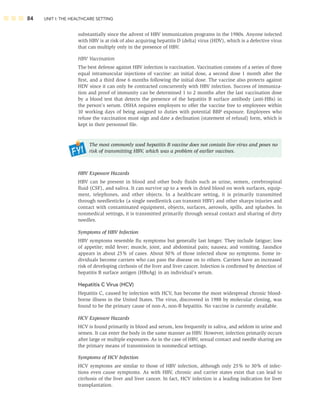 84 UNIT I: THE HEALTHCARE SETTING
substantially since the advent of HBV immunization programs in the 1980s. Anyone infected
with HBV is at risk of also acquiring hepatitis D (delta) virus (HDV), which is a defective virus
that can multiply only in the presence of HBV.
HBV Vaccination
The best defense against HBV infection is vaccination. Vaccination consists of a series of three
equal intramuscular injections of vaccine: an initial dose, a second dose 1 month after the
ﬁrst, and a third dose 6 months following the initial dose. The vaccine also protects against
HDV since it can only be contracted concurrently with HBV infection. Success of immuniza-
tion and proof of immunity can be determined 1 to 2 months after the last vaccination dose
by a blood test that detects the presence of the hepatitis B surface antibody (anti-HBs) in
the person’s serum. OSHA requires employers to offer the vaccine free to employees within
10 working days of being assigned to duties with potential BBP exposure. Employees who
refuse the vaccination must sign and date a declination (statement of refusal) form, which is
kept in their personnel ﬁle.
The most commonly used hepatitis B vaccine does not contain live virus and poses no
risk of transmitting HBV, which was a problem of earlier vaccines.
HBV Exposure Hazards
HBV can be present in blood and other body ﬂuids such as urine, semen, cerebrospinal
ﬂuid (CSF), and saliva. It can survive up to a week in dried blood on work surfaces, equip-
ment, telephones, and other objects. In a healthcare setting, it is primarily transmitted
through needlesticks (a single needlestick can transmit HBV) and other sharps injuries and
contact with contaminated equipment, objects, surfaces, aerosols, spills, and splashes. In
nonmedical settings, it is transmitted primarily through sexual contact and sharing of dirty
needles.
Symptoms of HBV Infection
HBV symptoms resemble ﬂu symptoms but generally last longer. They include fatigue; loss
of appetite; mild fever; muscle, joint, and abdominal pain; nausea; and vomiting. Jaundice
appears in about 25% of cases. About 50% of those infected show no symptoms. Some in-
dividuals become carriers who can pass the disease on to others. Carriers have an increased
risk of developing cirrhosis of the liver and liver cancer. Infection is conﬁrmed by detection of
hepatitis B surface antigen (HBsAg) in an individual’s serum.
Hepatitis C Virus (HCV)
Hepatitis C, caused by infection with HCV, has become the most widespread chronic blood-
borne illness in the United States. The virus, discovered in 1988 by molecular cloning, was
found to be the primary cause of non-A, non-B hepatitis. No vaccine is currently available.
HCV Exposure Hazards
HCV is found primarily in blood and serum, less frequently in saliva, and seldom in urine and
semen. It can enter the body in the same manner as HBV. However, infection primarily occurs
after large or multiple exposures. As in the case of HBV, sexual contact and needle sharing are
the primary means of transmission in nonmedical settings.
Symptoms of HCV Infection
HCV symptoms are similar to those of HBV infection, although only 25% to 30% of infec-
tions even cause symptoms. As with HBV, chronic and carrier states exist that can lead to
cirrhosis of the liver and liver cancer. In fact, HCV infection is a leading indication for liver
transplantation.
 