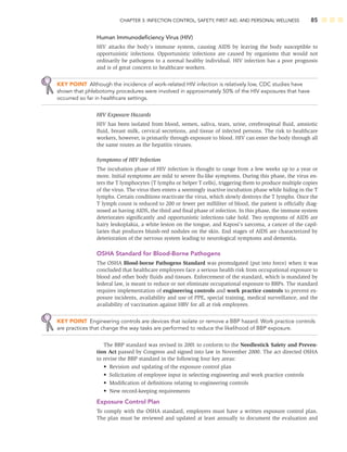 CHAPTER 3: INFECTION CONTROL, SAFETY, FIRST AID, AND PERSONAL WELLNESS 85
Human Immunodeﬁciency Virus (HIV)
HIV attacks the body’s immune system, causing AIDS by leaving the body susceptible to
opportunistic infections. Opportunistic infections are caused by organisms that would not
ordinarily be pathogens to a normal healthy individual. HIV infection has a poor prognosis
and is of great concern to healthcare workers.
KEY POINT Although the incidence of work-related HIV infection is relatively low, CDC studies have
shown that phlebotomy procedures were involved in approximately 50% of the HIV exposures that have
occurred so far in healthcare settings.
HIV Exposure Hazards
HIV has been isolated from blood, semen, saliva, tears, urine, cerebrospinal ﬂuid, amniotic
ﬂuid, breast milk, cervical secretions, and tissue of infected persons. The risk to healthcare
workers, however, is primarily through exposure to blood. HIV can enter the body through all
the same routes as the hepatitis viruses.
Symptoms of HIV Infection
The incubation phase of HIV infection is thought to range from a few weeks up to a year or
more. Initial symptoms are mild to severe ﬂu-like symptoms. During this phase, the virus en-
ters the T lymphocytes (T lymphs or helper T cells), triggering them to produce multiple copies
of the virus. The virus then enters a seemingly inactive incubation phase while hiding in the T
lymphs. Certain conditions reactivate the virus, which slowly destroys the T lymphs. Once the
T lymph count is reduced to 200 or fewer per milliliter of blood, the patient is ofﬁcially diag-
nosed as having AIDS, the third and ﬁnal phase of infection. In this phase, the immune system
deteriorates signiﬁcantly and opportunistic infections take hold. Two symptoms of AIDS are
hairy leukoplakia, a white lesion on the tongue, and Kaposi’s sarcoma, a cancer of the capil-
laries that produces bluish-red nodules on the skin. End stages of AIDS are characterized by
deterioration of the nervous system leading to neurological symptoms and dementia.
OSHA Standard for Blood-Borne Pathogens
The OSHA Blood-borne Pathogens Standard was promulgated (put into force) when it was
concluded that healthcare employees face a serious health risk from occupational exposure to
blood and other body ﬂuids and tissues. Enforcement of the standard, which is mandated by
federal law, is meant to reduce or not eliminate occupational exposure to BBPs. The standard
requires implementation of engineering controls and work practice controls to prevent ex-
posure incidents, availability and use of PPE, special training, medical surveillance, and the
availability of vaccination against HBV for all at risk employees.
KEY POINT Engineering controls are devices that isolate or remove a BBP hazard. Work practice controls
are practices that change the way tasks are performed to reduce the likelihood of BBP exposure.
The BBP standard was revised in 2001 to conform to the Needlestick Safety and Preven-
tion Act passed by Congress and signed into law in November 2000. The act directed OSHA
to revise the BBP standard in the following four key areas:
• Revision and updating of the exposure control plan
• Solicitation of employee input in selecting engineering and work practice controls
• Modiﬁcation of deﬁnitions relating to engineering controls
• New record-keeping requirements
Exposure Control Plan
To comply with the OSHA standard, employers must have a written exposure control plan.
The plan must be reviewed and updated at least annually to document the evaluation and
 