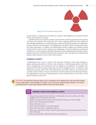 CHAPTER 3: INFECTION CONTROL, SAFETY, FIRST AID, AND PERSONAL WELLNESS 93
hazard symbol. A radiation hazard symbol on a patient’s door signiﬁes that a patient has been
treated with radioactive isotopes.
A phlebotomist may encounter radiation hazards when collecting specimens from patients
who have been injected with radioactive dyes, when collecting specimens from patients in
the radiology department or nuclear medicine, and when delivering specimens to radioimmu-
noassay sections of the laboratory. The phlebotomist should be aware of institutional radia-
tion safety procedures. In addition, the phlebotomist should recognize the radiation hazard
symbol and be cautious when entering areas displaying it. Because radiation is particularly
hazardous to a fetus, pregnant employees should avoid areas displaying the radiation symbol,
patients who have recently been injected with radioactive dyes, and specimens collected from
patients while radioactive dye is still in their systems.
CHEMICAL SAFETY
A phlebotomist may come in contact with hazardous chemicals when using cleaning re-
agents, adding preservatives to 24-hour urine containers, or delivering specimens to the labo-
ratory. Inappropriate use of chemicals can have dangerous consequences. For example, mix-
ing bleach with other cleaning compounds can release dangerous gases. In addition, many
chemicals are potent acids, such as the hydrochloric acid (HCl) used as a urine preservative,
or alkalis, both of which can cause severe burns. Container labels provide important informa-
tion regarding the contents and should always be read carefully before use. See Box 3-10 for
general chemical safety rules.
CAUTION: An important chemical safety rule to remember when dealing with acids and other liquids
is never add water or other liquids to an acid, as it can cause an explosive type reaction. If a mixture
containing both is to be made, always add the acid to the other liquid.
Figure 3-14 The radiation hazard symbol.
BOX
3-10
GENERAL RULES FOR CHEMICAL SAFETY
• Always wear proper protective clothing—including lab coat, apron, gloves, and safety
goggles—when working with chemicals.
• Always use proper chemical cleanup materials when cleaning up chemical spills.
• Never store chemicals above eye level.
• Never add water to acid.
• Never indiscriminately mix chemicals together.
• Never store chemicals in unlabeled containers.
• Never pour chemicals into dirty containers, especially containers previously used to store
other chemicals.
• Never use chemicals in ways other than their intended use.
 