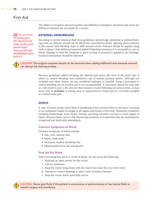98 UNIT I: THE HEALTHCARE SETTING
First Aid
The ability to recognize and react quickly and skillfully to emergency situations may mean the
difference between life and death for a victim.
EXTERNAL HEMORRHAGE
According to current American Red Cross guidelines, hemorrhage (abnormal or profuse bleed-
ing) from an obvious wound can be effectively controlled by ﬁrmly applying direct pressure
to the wound until bleeding stops or EMS rescuers arrive. Pressure should be applied using
cloth or gauze, with additional material added if bleeding continues. It is acceptable to use an
elastic bandage to hold the compress in place as long as pressure is applied to the bandage.
Standard precautions should be followed.
CAUTION: The original compress should not be removed when adding additional ones because removal
can disrupt the clotting process.
Previous guidelines added elevating the affected part above the level of the heart and, if
efforts to control bleeding were ineffective, use of arterial pressure points. Although not
included now, these actions are not considered improper or harmful. Using a tourniquet to
control bleeding can be harmful and is not recommended. A tourniquet should be used only
as a last resort to save a life after all other means to control bleeding are unsuccessful, as may
occur with an avulsion (a tearing away or amputation of a body part) or a severely mangled
or crushed body part.
SHOCK
A state of shock results when there is insufﬁcient return of blood ﬂow to the heart, resulting
in an inadequate supply of oxygen to all organs and tissues of the body. Numerous conditions
including hemorrhage, heart attack, trauma, and drug reactions can lead to some degree of
shock. Because shock can be a life-threatening situation, it is important that the symptoms be
recognized and dealt with immediately.
Common Symptoms of Shock
Common symptoms of shock include:
• Pale, cold, clammy skin
• Rapid, weak pulse
• Increased, shallow breathing rate
• Expressionless face and staring eyes
First Aid for Shock
When providing ﬁrst aid to a victim of shock, be sure to do the following:
1. Maintain an open airway for the victim.
2. Call for assistance.
3. Keep the victim lying down with the head lower than the rest of the body.
4. Attempt to control bleeding or other cause of shock if known.
5. Keep the victim warm until help arrives.
CAUTION: Never give ﬂuids if the patient is unconscious or semiconscious or has injuries likely to
require surgery and anesthesia.
Do you know
the meaning of
the elements that
make up the word
hemorrhage?
Test yourself with
WORKBOOK Skills
Drill 3-2.
 