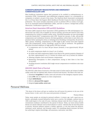 CHAPTER 3: INFECTION CONTROL, SAFETY, FIRST AID, AND PERSONAL WELLNESS 99
CARDIOPULMONARY RESUSCITATION AND EMERGENCY
CARDIOVASCULAR CARE
Most healthcare institutions require their personnel to be certiﬁed in cardiopulmonary re-
suscitation (CPR). Consequently, most phlebotomy programs require it as a prerequisite or
corequisite or include it as part of the course. The American Heart Association recommends
the 6- to 8-hour Basic Life Support (BLS) Healthcare Provider Course for those in healthcare
professions. The course includes instruction in how to perform CPR on victims of all ages,
use of an automated external deﬁbrillator (AED), and how to remove a foreign-body airway
obstruction. Certiﬁcation is good for 2 years.
American Heart Association CPR and ECC Guidelines
The latest (2010) American Heart Association (AHA) guidelines for CPR and Emergency Car-
diovascular Care (ECC) aim to simplify lay rescuer training, and stress the need for early chest
compressions for victims of sudden cardiac arrest. Untrained bystanders are now encouraged
to provide Hands-Only™ (compressions only) CPR. Trained lay rescuers, if able, still provide
compressions and ventilations; however, the latest guidelines call for them to start chest com-
pressions before opening the airway or initiating rescue breathing. Consequently, the previous
ABCs (airway, breathing, compressions) of CPR taught in BLS courses have been replaced
with CAB (compressions, airway, breathing), except for CPR on newborns. The guidelines
also place increased emphasis on high-quality CPR that includes:
• A compression rate of at least 100 per minute (formerly it was approximately 100 per
minute
• An adult compression depth of at least 5 cm (2 inches)
• An infant and child compression depth of one third of the anterior-posterior diameter of
the chest; approximately 4 cm (1.5 inches) for infants and 5 cm (2 inches) for children
• Allowing complete chest recoil between compressions
• Minimizing interruptions in chest compressions (trying to limit them to less than
10 seconds)
• Avoiding excessive ventilation (BLS single rescuer compression-to-ventilation ratio stays
at 30:2)
AHA ECC Adult Chain of Survival
The AHA ECC adult chain of survival is a ﬁve-step course of action used to aid victims of sudden
cardiac arrest that can optimize their chance of survival and recovery. The links in the chain are:
1. Immediate recognition of cardiac arrest and activation of the emergency response system.
2. Early CPR with an emphasis on chest compressions
3. Rapid deﬁbrillation
4. Effective advanced life support
5. Integrated post-cardiac arrest care
Personal Wellness
“The doctor of the future will give no medicine but will interest his patients in the care of the
human frame, in diet, and in the cause and prevention of disease.”
Thomas Edison
Today, many people are striving for personal wellness. A century ago, such a goal was un-
known, and people counted themselves lucky just to survive. For example, a person born in
1890 could expect to live only 40 years. Infectious disease took the lives of many, and en-
vironmental conditions contributed to the spread of disease. Today, our most serious health
threats are chronic illnesses such as heart disease or cancer—diseases that we have the power
to prevent. Personal wellness requires a holistic approach, or one that meets the physical,
emotional, social, spiritual, and economic needs. It is something almost everyone can have,
but achieving it requires knowledge, self-awareness, motivation, and effort.
 