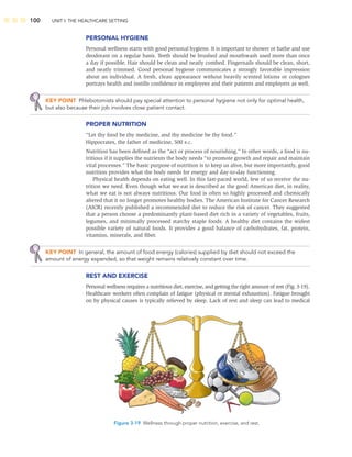 100 UNIT I: THE HEALTHCARE SETTING
Figure 3-19 Wellness through proper nutrition, exercise, and rest.
PERSONAL HYGIENE
Personal wellness starts with good personal hygiene. It is important to shower or bathe and use
deodorant on a regular basis. Teeth should be brushed and mouthwash used more than once
a day if possible. Hair should be clean and neatly combed. Fingernails should be clean, short,
and neatly trimmed. Good personal hygiene communicates a strongly favorable impression
about an individual. A fresh, clean appearance without heavily scented lotions or colognes
portrays health and instills conﬁdence in employees and their patients and employers as well.
KEY POINT Phlebotomists should pay special attention to personal hygiene not only for optimal health,
but also because their job involves close patient contact.
PROPER NUTRITION
“Let thy food be thy medicine, and thy medicine be thy food.”
Hippocrates, the father of medicine, 500 B.C.
Nutrition has been deﬁned as the “act or process of nourishing.” In other words, a food is nu-
tritious if it supplies the nutrients the body needs “to promote growth and repair and maintain
vital processes.” The basic purpose of nutrition is to keep us alive, but more importantly, good
nutrition provides what the body needs for energy and day-to-day functioning.
Physical health depends on eating well. In this fast-paced world, few of us receive the nu-
trition we need. Even though what we eat is described as the good American diet, in reality,
what we eat is not always nutritious. Our food is often so highly processed and chemically
altered that it no longer promotes healthy bodies. The American Institute for Cancer Research
(AICR) recently published a recommended diet to reduce the risk of cancer. They suggested
that a person choose a predominantly plant-based diet rich in a variety of vegetables, fruits,
legumes, and minimally processed starchy staple foods. A healthy diet contains the widest
possible variety of natural foods. It provides a good balance of carbohydrates, fat, protein,
vitamins, minerals, and ﬁber.
KEY POINT In general, the amount of food energy (calories) supplied by diet should not exceed the
amount of energy expended, so that weight remains relatively constant over time.
REST AND EXERCISE
Personal wellness requires a nutritious diet, exercise, and getting the right amount of rest (Fig. 3-19).
Healthcare workers often complain of fatigue (physical or mental exhaustion). Fatigue brought
on by physical causes is typically relieved by sleep. Lack of rest and sleep can lead to medical
 