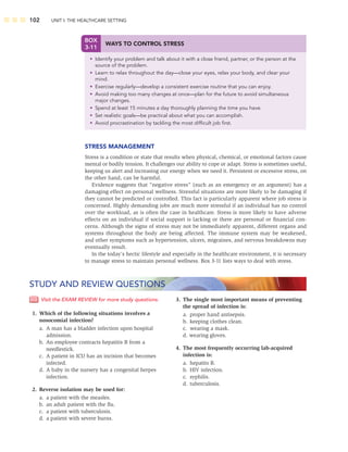 102 UNIT I: THE HEALTHCARE SETTING
STRESS MANAGEMENT
Stress is a condition or state that results when physical, chemical, or emotional factors cause
mental or bodily tension. It challenges our ability to cope or adapt. Stress is sometimes useful,
keeping us alert and increasing our energy when we need it. Persistent or excessive stress, on
the other hand, can be harmful.
Evidence suggests that “negative stress” (such as an emergency or an argument) has a
damaging effect on personal wellness. Stressful situations are more likely to be damaging if
they cannot be predicted or controlled. This fact is particularly apparent where job stress is
concerned. Highly demanding jobs are much more stressful if an individual has no control
over the workload, as is often the case in healthcare. Stress is more likely to have adverse
effects on an individual if social support is lacking or there are personal or ﬁnancial con-
cerns. Although the signs of stress may not be immediately apparent, different organs and
systems throughout the body are being affected. The immune system may be weakened,
and other symptoms such as hypertension, ulcers, migraines, and nervous breakdowns may
eventually result.
In the today’s hectic lifestyle and especially in the healthcare environment, it is necessary
to manage stress to maintain personal wellness. Box 3-11 lists ways to deal with stress.
BOX
3-11
WAYS TO CONTROL STRESS
• Identify your problem and talk about it with a close friend, partner, or the person at the
source of the problem.
• Learn to relax throughout the day—close your eyes, relax your body, and clear your
mind.
• Exercise regularly—develop a consistent exercise routine that you can enjoy.
• Avoid making too many changes at once—plan for the future to avoid simultaneous
major changes.
• Spend at least 15 minutes a day thoroughly planning the time you have.
• Set realistic goals—be practical about what you can accomplish.
• Avoid procrastination by tackling the most difﬁcult job ﬁrst.
Visit the EXAM REVIEW for more study questions.
1. Which of the following situations involves a
nosocomial infection?
a. A man has a bladder infection upon hospital
admission.
b. An employee contracts hepatitis B from a
needlestick.
c. A patient in ICU has an incision that becomes
infected.
d. A baby in the nursery has a congenital herpes
infection.
2. Reverse isolation may be used for:
a. a patient with the measles.
b. an adult patient with the ﬂu.
c. a patient with tuberculosis.
d. a patient with severe burns.
3. The single most important means of preventing
the spread of infection is:
a. proper hand antisepsis.
b. keeping clothes clean.
c. wearing a mask.
d. wearing gloves.
4. The most frequently occurring lab-acquired
infection is:
a. hepatits B.
b. HIV infection.
c. syphilis.
d. tuberculosis.
STUDY AND REVIEW QUESTIONS
 