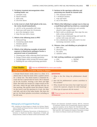 CHAPTER 3: INFECTION CONTROL, SAFETY, FIRST AID, AND PERSONAL WELLNESS 103
5. To destroy transient microorganisms when
washing hands, use:
a. antiseptic soap.
b. bleach solution.
c. plain soap.
d. all of the above.
6. In the event of a body ﬂuid splash to the eyes,
the victim should immediately:
a. call 911 so the paramedics will come.
b. ﬂush eyes with water for 10 minutes.
c. go to the emergency room.
d. wipe the eyes with a tissue.
7. Which of the following items is PPE?
a. Biohazard bag
b. Countertop splash shield
c. Nonlatex gloves
d. Sharps container
8. Which of the following examples of potential
exposure to blood-borne pathogens involve a
parenteral route of transmission?
a. Chewing gum while collecting blood specimens
b. Eating a snack while accessing specimens
c. Licking ﬁngers while turning lab manual pages
d. Rubbing the eyes while processing specimens
9. Surfaces in the specimen collection and
processing area should be cleaned with:
a. 70% isopropyl alcohol.
b. 1:10 bleach solution.
c. soap and water.
d. any of the above.
10. Which of the following is a proper way to clean up
a small blood spill that has dried on a countertop?
a. Moisten it with a disinfectant and carefully
absorb it with a paper towel.
b. Rub it with an alcohol pad, then wipe the area
with a clean alcohol pad.
c. Scrape it into a biohazard bag and wash the
surface with soap and water.
d. Use a disinfectant wipe and scrub it in ever-
increasing concentric circles.
11. Distance, time, and shielding are principles of:
a. BBP safety.
b. electrical safety.
c. ﬁre safety.
d. radiation safety.
12. Safe working conditions are mandated by:
a. CDC. c. HICPAC.
b. HazCom. d. OSHA.
Case Studies
CASE STUDY 3-1 An Accident Waiting to Happen
Visit the WORKBOOK for more case studies.
QUESTIONS
1. What is the ﬁrst thing the phlebotomist should
do?
2. How did the phlebotomist’s actions contribute to
this accident?
3. What should she have done that might have pre-
vented the exposure, despite the tube breaking?
4. What type of exposure did she receive?
Time to try your luck at the crossword in the
WORKBOOK
A female blood drawer works alone in a clinic. It is
almost time to close for lunch when a patient arrives
for a blood test. The blood drawer is ﬂustered be-
cause she has a special date for lunch. She is dressed
up for the occasion, wearing a nice dress and high
heels. She looks nice except for a large scratch on her
left wrist, which she got while playing with her cat
that morning. She quickly draws the patient’s blood.
As she turns to put the specimen in a rack, she slips
and falls, and one of the tubes breaks. She does not
get cut, but blood splashes everywhere, including on
her left wrist.
Bibliography and Suggested Readings
CDC. Guidelines for Hand Hygiene in Health Care Settings. Depart-
ment of Health and Human Services, Centers for Disease Control
and Prevention; 1994.
CDC. Guidelines for Preventing Transmission of Mycobacterium tu-
berculosis in Health-Care Facilities. Department of Health and
Human Services, Centers for Disease Control and Prevention; 1994.
Clinical and Laboratory Standards Institute, M29-A3. Protection
Of Laboratory Workers From Occupationally Acquired Infections;
Approved Guideline, 3rd ed. Wayne, PA: CLSI/NCCLS; 2005.
Healthcare Infection Control Practices Advisory Committee (HIC-
PAC) and CDC. 2007 Guideline for Isolation Precautions in Hospi-
tals. Centers for Disease Control and Prevention; 2007.
 