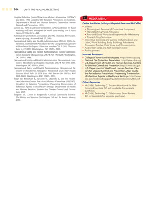 104 UNIT I: THE HEALTHCARE SETTING
Hospital Infection Control Practices Advisory Committee (HICPAC)
and CDC. 1996 Guideline for Isolation Precautions in Hospitals.
Department of Health and Human Services, Centers for Disease
Control and Prevention; 1995.
Larson EL., APIC Guidelines Committee. APIC Guidelines for hand
washing and hand antisepsis in health care setting. Am J Infect
Control 1995;23:251–269.
National ﬁre protection association (NFPA). National Fire Codes.
www.nfpa.org. Accessed Feb 27, 2010.
Occupational Safety and Health Administration (OSHA): OSHA in-
struction. Enforcement Procedures for the Occupational Exposure
to Bloodborne Pathogens. Directive number CPL 2-2.69; Effective
date 11/27/2001. Washington, DC: OSHA; 2001.
Occupational Safety and Health Administration. Hazard Communi-
cation Standard: Occupational. 29CFR Part 1910.1200. Washington,
DC: OSHA; 1986.
Occupational Safety and Health Administration. Occupational expo-
sure to bloodborne pathogens: ﬁnal rule. 29CFR Part 1910.1030.
Washington, DC: OSHA; 1991.
Occupational Safety and Health Administration. Occupational Ex-
posure to Bloodborne Pathogens: Needlestick and Other Sharps
Injuries: Final Rule. 29 CFR Part 1910, Docket No. H370A, RIN
1218-AB85. Washington, DC: OSHA; 2001.
Siegel JD, Rhinehart E, Jackson M, Chiarello L, and the Health-
care Infection Control Practices Advisory Committee (HICPAC).
Guideline for Isolation Precautions: Preventing Transmission of
Infectious Agents in Healthcare Settings. Department of Health
and Human Services, Centers for Disease Control and Preven-
tion; 2007.
Turgeon ML. Linne  Ringsrud’s Clinical Laboratory Science:
The Basics and Routine Techniques, 5th ed. St. Louis: Mosby;
2007.
MEDIA MENU
Online Ancillaries (at http://thepoint.lww.com/McCall5e)
• Videos:
• Donning and Removal of Protective Equipment
• Hand Washing/Hand Antisepsis
• Poor and Good Workplace Erognomics for Phlebotomy
• Proper Lifting Technique
• Interactive exercises and games, including Look and
Label, Word Building, Body Building, Roboterms,
Crossword Puzzles, Quiz Show, and Concentration
• Audio ﬂash cards and ﬂash-card generator
• Audio glossary
Internet Resources
• College of American Pathologists: http://www.cap.org
• National Fire Protection Association: http://www.nfpa.org
• U.S. Department of Health and Human Services, Centers
for Disease Control and Prevention: http:// www.cdc.gov
• U.S. Department of Health and Human Services, Cen-
ters for Disease Control and Prevention, 2007 Guide-
line for Isolation Precautions: Preventing Transmission
of Infectious Agents in Healthcare Settings: http://www.
cdc.gov/ncidod/dhqp/pdf/guidelines/Isolation2007.pdf
Other Resources
• McCall R, Tankersley C. Student Workbook for Phle-
botomy Essentials, 5th ed. (available for separate
purchase).
• McCall R, Tankersley C. Phlebotomy Exam Review,
4th ed. (available for separate purchase).
 