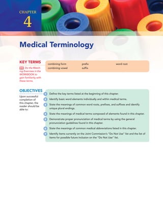 CHAPTER
4
Medical Terminology
combining form
combining vowel
preﬁx
sufﬁx
word root
KEY TERMS
Do the Match-
ing Exercises in the
WORKBOOK to
gain familiarity with
these terms.
OBJECTIVES
Upon successful
completion of
this chapter, the
reader should be
able to:
Deﬁne the key terms listed at the beginning of this chapter.
Identify basic word elements individually and within medical terms.
State the meanings of common word roots, preﬁxes, and sufﬁxes and identify
unique plural endings.
State the meanings of medical terms composed of elements found in this chapter.
Demonstrate proper pronunciation of medical terms by using the general
pronunciation guidelines found in this chapter.
State the meanings of common medical abbreviations listed in this chapter.
Identify items currently on the Joint Commission’s “Do Not Use” list and the list of
items for possible future inclusion on the “Do Not Use” list.
1
2
3
4
5
6
7
 